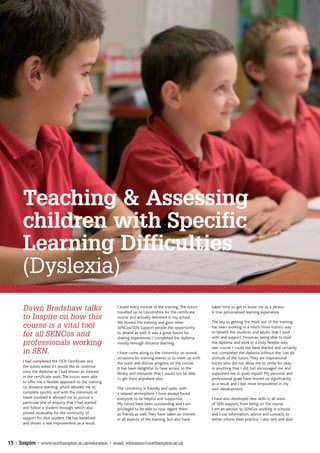 Teaching & Assessing
       children with Specific
       Learning Difficulties
       (Dyslexia)
       Dawn Bradshaw talks                                I loved every minute of the training. The tutors
                                                          travelled up to Lincolnshire for the certificate
                                                                                                             taken time to get to know me as a person.
                                                                                                             A true personalised learning experience.
       to Inspire on how this                             course and actually delivered in my school.
                                                          We hosted the training and gave other              The key to getting the most out of the training
       course is a vital tool                             SENCos/SEN Support people the opportunity          has been working in a much more holistic way
                                                                                                             to benefit the students and adults that I work
       for all SENCos and                                 to attend as well. It was a great forum for
                                                          sharing experiences. I completed the diploma       with and support. However, being able to start
       professionals working                              mostly through distance learning.                  the diploma and work in a truly flexible way,
                                                                                                             was crucial. I could not have started and certainly
       in SEN.                                            I have come along to the University on several     not, completed the diploma without the ‘can do’
                                                          occasions for training events or to meet up with   attitude of the tutors. They are inspirational
       I had completed the OCR Certificate and            the tutor and discuss progress on the course.      tutors who did not allow me to settle for okay
       the tutors asked if I would like to continue       It has been delightful to have access to the       in anything that I did, but encouraged me and
       onto the diploma as I had shown an interest        library and resources that I would not be able     supported me to push myself. My personal and
       in the certificate work. The tutors were able      to get from anywhere else.                         professional goals have moved on significantly
       to offer me a flexible approach to the training,                                                      as a result and I feel more empowered in my
       i.e. distance learning, which allowed me to        The University is friendly and open, with          own development.
       complete quickly and with the minimum of           a relaxed atmosphere. I have always found
       travel involved It allowed me to pursue a          everyone to be helpful and supportive.             I have also developed new skills in all areas
       particular line of enquiry that I had started      My tutors have been outstanding and I am           of SEN support, from being on the course.
       and follow a student through, which also           privileged to be able to now regard them           I am an advisor to SENCos working in schools
       proved invaluable for the continuity of            as friends as well. They have taken an interest    and I use information, advice and contacts to
       support for that student. He has benefited         in all aspects of the training, but also have      better inform their practice. I also test and plan
       and shown a real improvement as a result.



15 | Inspire | www.northampton.ac.uk/education | email: education@northampton.ac.uk
 