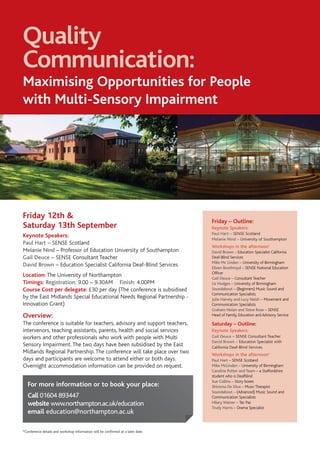Quality
Communication:
Maximising Opportunities for People
with Multi-Sensory Impairment




Friday 12th &
                                                                                  Friday – Outline:
Saturday 13th September                                                           Keynote Speakers:
                                                                                  Paul Hart – SENSE Scotland
Keynote Speakers:
                                                                                  Melanie Nind – University of Southampton
Paul Hart – SENSE Scotland
                                                                                  Workshops in the afternoon*
Melanie Nind – Professor of Education University of Southampton                   David Brown – Education Specialist California
Gail Deuce – SENSE Consultant Teacher                                             Deaf-Blind Services
                                                                                  Mike Mc Linden – University of Birmingham
David Brown – Education Specialist California Deaf-Blind Services                 Eileen Boothroyd – SENSE National Education
                                                                                  Officer
Location: The University of Northampton                                           Gail Deuce – Consultant Teacher
Timings: Registration: 9.00 – 9.30AM Finish: 4.00PM                               Liz Hodges – University of Birmingham
Course Cost per delegate: £30 per day (The conference is subsidised               Soundabout – (Beginners) Music Sound and
                                                                                  Communication Specialists
by the East Midlands Special Educational Needs Regional Partnership -             Julie Harvey and Lucy Naish – Movement and
Innovation Grant)                                                                 Communication Specialists
                                                                                  Graham Nolan and Steve Rose – SENSE
Overview:                                                                         Head of Family, Education and Advisory Service

The conference is suitable for teachers, advisory and support teachers,           Saturday – Outline:
intervenors, teaching assistants, parents, health and social services             Keynote Speakers:
workers and other professionals who work with people with Multi                   Gail Deuce – SENSE Consultant Teacher
                                                                                  David Brown – Education Specialist with
Sensory Impairment. The two days have been subsidised by the East                 California Deaf-Blind Services
Midlands Regional Partnership. The conference will take place over two            Workshops in the afternoon*
days and participants are welcome to attend either or both days.                  Paul Hart – SENSE Scotland
Overnight accommodation information can be provided on request.                   Mike McLinden – University of Birmingham
                                                                                  Caroline Potter and Team – a Staffordshire
                                                                                  student who is Deafblind
                                                                                  Sue Collins – Story boxes
   For more information or to book your place:                                    Shiroma De Silva – Music Therapist
                                                                                  Soundabout – (Advanced) Music Sound and
   Call 01604 893447                                                              Communication Specialists
   website www.northampton.ac.uk/education                                        Hilary Wainer – Tac Pac
                                                                                  Trudy Harris – Drama Specialist
   email education@northampton.ac.uk

*Conference details and workshop information will be confirmed at a later date.
 