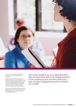 on their new class as they are already fully
conversant with all other aspects of life in          The main benefit to us as a school has been
the school.
                                                      that we have been able to be deeply involved
Partnership with the School of Education is a
positive experience. My advice would be to treat      in the training of new teachers and every
trainees as full professionals whilst they are with
you, have a flexible approach to their training       year we have employed one of our trainees
needs and build open and honest relationships
with the staff who visit trainees. They have
                                                      as an NQT.
a wealth of experience and skill to draw upon.

Lee Vennings is acting head of Alderman Richard
Hallam Primary School, a GTP partner school for
the Northamptonshire, Leicester and Milton
Keynes (NLMK) consortium.




                                                          www.northampton.ac.uk/education | email: education@northampton.ac.uk |   Inspire | 4
 