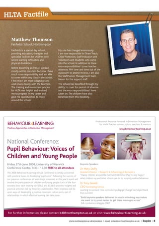 HLTA Factfile


     Matthew Thomson
     Fairfields School, Northampton
     Fairfields is a special day school,               My role has changed enormously.
     providing education, therapies and                I am now responsible for Team Teach,
     specialist facilities for children with           Child Protection, Staff Induction and
     severe learning difficulties and                  Volunteers and Students who come
     physical disabilities.                            into the school. In addition to these
                                                       extra responsibilities I cover teacher
     Before becoming an HLTA I worked
                                                       absences, PPA time and time out of the
     mostly within one class but now I have
                                                       classroom to attend reviews. I am also
     much more responsibility and am able
                                                       the Staff/Senior Management Team
     to cover within any class in the school.
                                                       liaison for the support staff.
     I feel that I am more adaptable and
     work more closely with the teachers.              The school has benefited through my
     The training and assessment process               ability to cover for periods of absence
     for HLTA was helpful and enabled                  and the extra responsibilities I have
     me to progress in my career and                   taken on. The children have also
     gave me opportunities to move                     benefited from this flexibility.
     around the school.




                                                                                               Professional Resource Network in Behaviour Management
 BEHAVIOUR4LEARNING                                                                                for Initial Teacher trainees, tutors, teachers & mentors
 Positive Approaches in Behaviour Management                                                                            www.behaviour4learning.ac.uk




National Conference:
Pupil Behaviour: Voices of
Children and Young People
 Friday 27th June 2008, University of Warwick                                  Keynote Speakers
 Conference Centre, 9.30 - 15.30 FREE to all attendees                         Dr Mary Duffy
 The 2008 Behaviour4Learning Annual Conference is wholly concerned             Assistant Director – Research & Influencing at Barnardo's
 with practical issues in developing ‘pupil voice’. Following the success of   “Happy children are just like normal children but they’re very happy”:
 our previous conferences, all workshops presented at this year’s event will   what children say and what schools can do to support positive behaviour.
 involve the participation of children and young people. Each of the four      Dr Tony Sewell
 sessions (two each relating to KS1&2 and KS3&4) provides insights and         CEO Generating Genius
 practical activities led by these key stakeholders. Their emphasis will be    Learning to succeed: How curriculum pedagogic change has helped black
 upon ways of developing a positive classroom culture and a set of             boys succeed.
 relationships in which effective learning can take place.
                                                                               “Both keynote speakers delivered in a such refreshing way makes
                                                                                me want to try even harder to get these messages across”
                                                                                B4L conference delegate 2007



 For further information please contact b4l@northampton.ac.uk or visit www.behaviour4learning.ac.uk

                                                                  www.northampton.ac.uk/education | email: education@northampton.ac.uk |          Inspire | 8
 