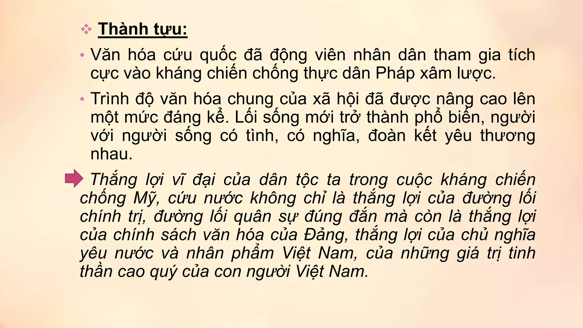  Thành tựu:
• Văn hóa cứu quốc đã động viên nhân dân tham gia tích
cực vào kháng chiến chống thực dân Pháp xâm lược.
• Trình độ văn hóa chung của xã hội đã được nâng cao lên
một mức đáng kể. Lối sống mới trở thành phổ biến, người
với người sống có tình, có nghĩa, đoàn kết yêu thương
nhau.
Thắng lợi vĩ đại của dân tộc ta trong cuộc kháng chiến
chống Mỹ, cứu nước không chỉ là thắng lợi của đường lối
chính trị, đường lối quân sự đúng đắn mà còn là thắng lợi
của chính sách văn hóa của Đảng, thắng lợi của chủ nghĩa
yêu nước và nhân phẩm Việt Nam, của những giá trị tinh
thần cao quý của con người Việt Nam.
 