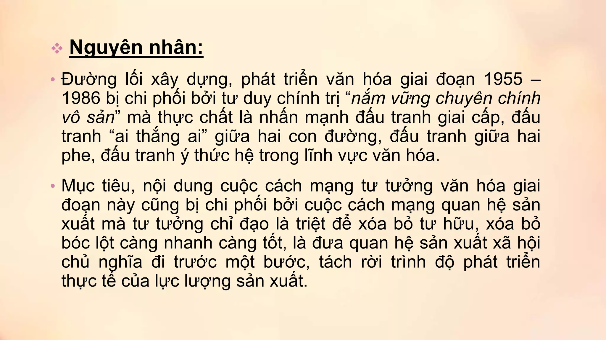  Nguyên nhân:
• Đường lối xây dựng, phát triển văn hóa giai đoạn 1955 –
1986 bị chi phối bởi tư duy chính trị “nắm vững chuyên chính
vô sản” mà thực chất là nhấn mạnh đấu tranh giai cấp, đấu
tranh “ai thắng ai” giữa hai con đường, đấu tranh giữa hai
phe, đấu tranh ý thức hệ trong lĩnh vực văn hóa.
• Mục tiêu, nội dung cuộc cách mạng tư tưởng văn hóa giai
đoạn này cũng bị chi phối bởi cuộc cách mạng quan hệ sản
xuất mà tư tưởng chỉ đạo là triệt để xóa bỏ tư hữu, xóa bỏ
bóc lột càng nhanh càng tốt, là đưa quan hệ sản xuất xã hội
chủ nghĩa đi trước một bước, tách rời trình độ phát triển
thực tế của lực lượng sản xuất.
 