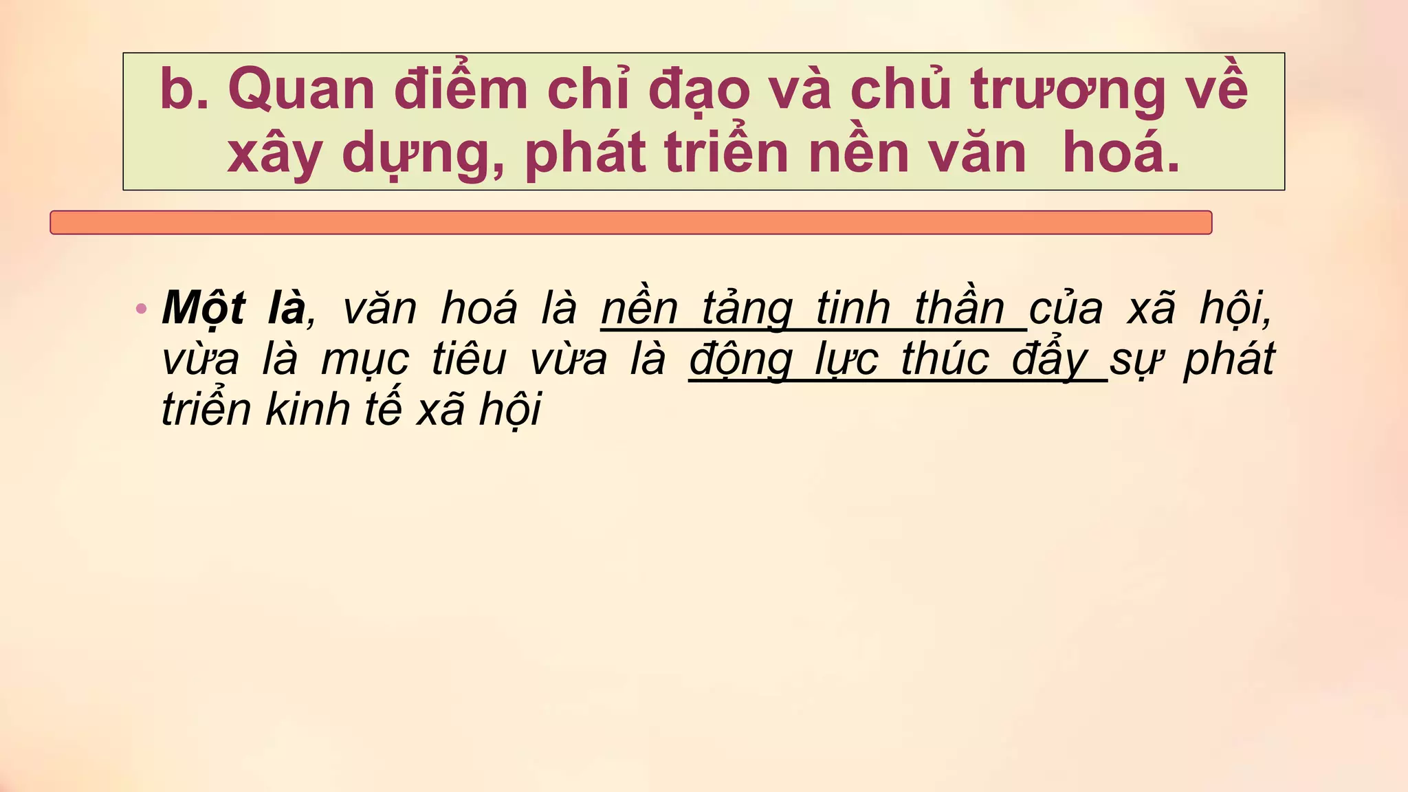 b. Quan điểm chỉ đạo và chủ trương về
xây dựng, phát triển nền văn hoá.
• Một là, văn hoá là nền tảng tinh thần của xã hội,
vừa là mục tiêu vừa là động lực thúc đẩy sự phát
triển kinh tế xã hội
 