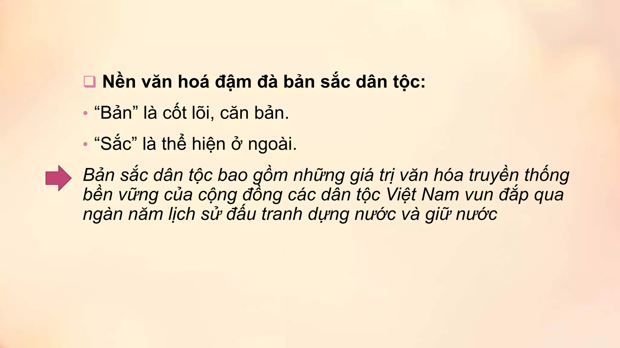  Nền văn hoá đậm đà bản sắc dân tộc:
• “Bản” là cốt lõi, căn bản.
• “Sắc” là thể hiện ở ngoài.
Bản sắc dân tộc bao gồm những giá trị văn hóa truyền thống
bền vững của cộng đồng các dân tộc Việt Nam vun đắp qua
ngàn năm lịch sử đấu tranh dựng nước và giữ nước
 