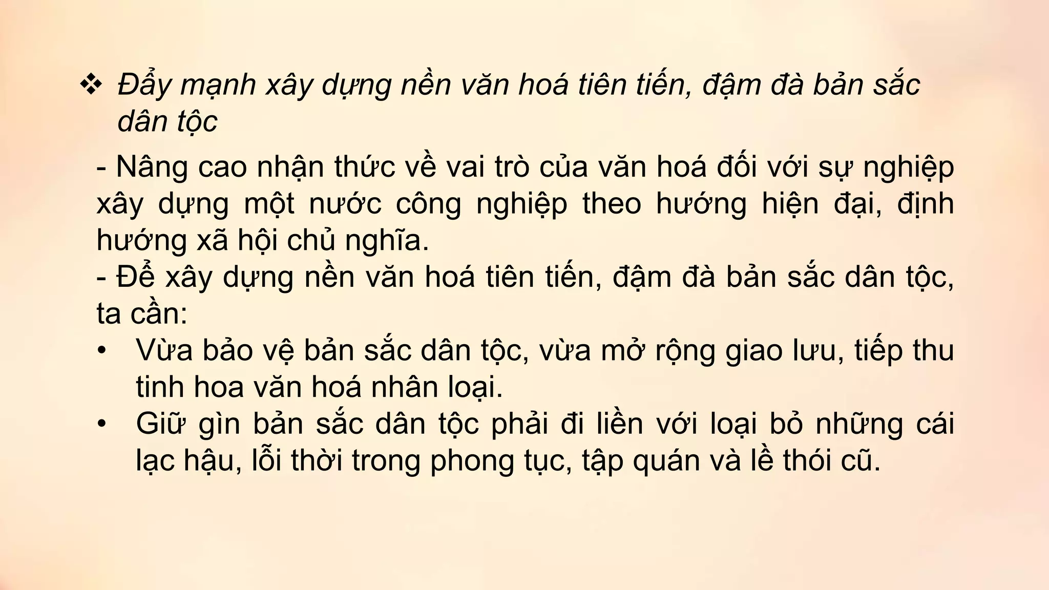  Đẩy mạnh xây dựng nền văn hoá tiên tiến, đậm đà bản sắc
dân tộc
- Nâng cao nhận thức về vai trò của văn hoá đối với sự nghiệp
xây dựng một nước công nghiệp theo hướng hiện đại, định
hướng xã hội chủ nghĩa.
- Để xây dựng nền văn hoá tiên tiến, đậm đà bản sắc dân tộc,
ta cần:
• Vừa bảo vệ bản sắc dân tộc, vừa mở rộng giao lưu, tiếp thu
tinh hoa văn hoá nhân loại.
• Giữ gìn bản sắc dân tộc phải đi liền với loại bỏ những cái
lạc hậu, lỗi thời trong phong tục, tập quán và lề thói cũ.
 