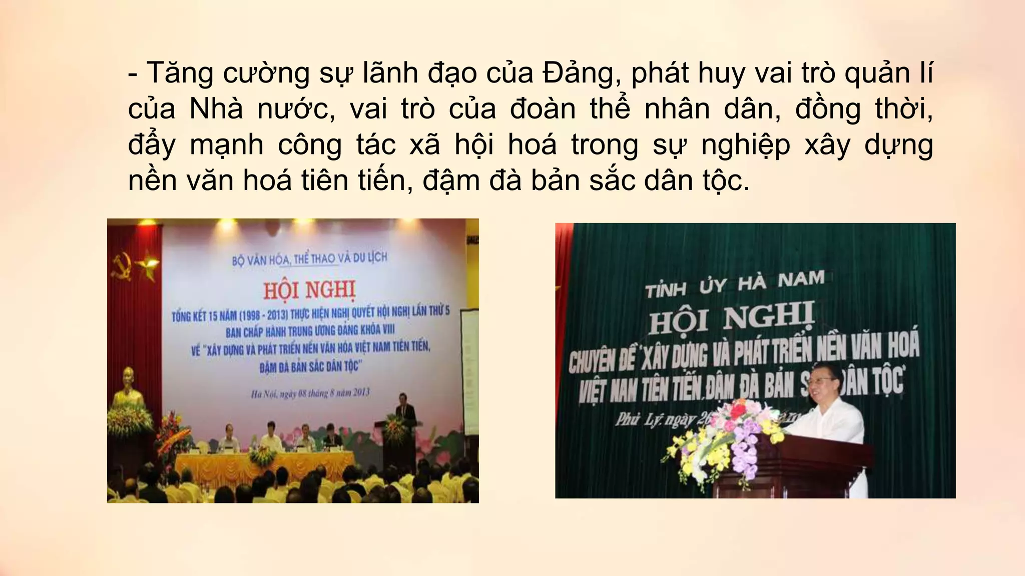 - Tăng cường sự lãnh đạo của Đảng, phát huy vai trò quản lí
của Nhà nước, vai trò của đoàn thể nhân dân, đồng thời,
đẩy mạnh công tác xã hội hoá trong sự nghiệp xây dựng
nền văn hoá tiên tiến, đậm đà bản sắc dân tộc.
 