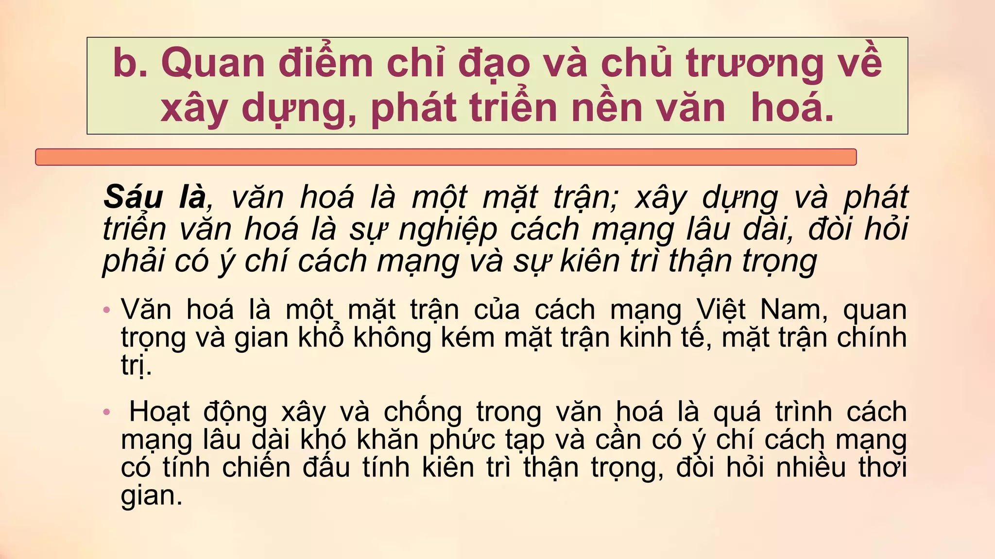 Sáu là, văn hoá là một mặt trận; xây dựng và phát
triển văn hoá là sự nghiệp cách mạng lâu dài, đòi hỏi
phải có ý chí cách mạng và sự kiên trì thận trọng
• Văn hoá là một mặt trận của cách mạng Việt Nam, quan
trọng và gian khổ không kém mặt trận kinh tế, mặt trận chính
trị.
• Hoạt động xây và chống trong văn hoá là quá trình cách
mạng lâu dài khó khăn phức tạp và cần có ý chí cách mạng
có tính chiến đấu tính kiên trì thận trọng, đòi hỏi nhiều thơi
gian.
b. Quan điểm chỉ đạo và chủ trương về
xây dựng, phát triển nền văn hoá.
 