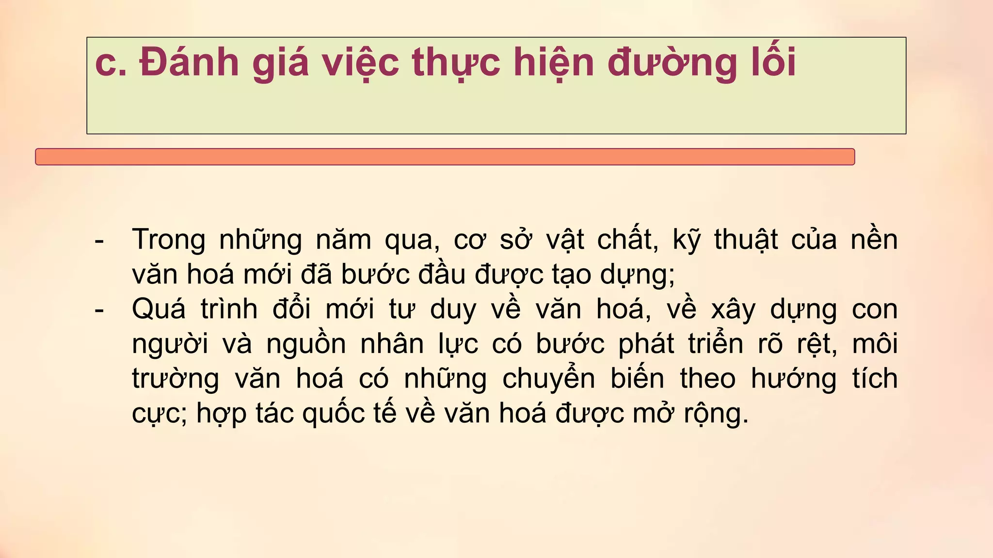c. Đánh giá việc thực hiện đường lối
- Trong những năm qua, cơ sở vật chất, kỹ thuật của nền
văn hoá mới đã bước đầu được tạo dựng;
- Quá trình đổi mới tư duy về văn hoá, về xây dựng con
người và nguồn nhân lực có bước phát triển rõ rệt, môi
trường văn hoá có những chuyển biến theo hướng tích
cực; hợp tác quốc tế về văn hoá được mở rộng.
 
