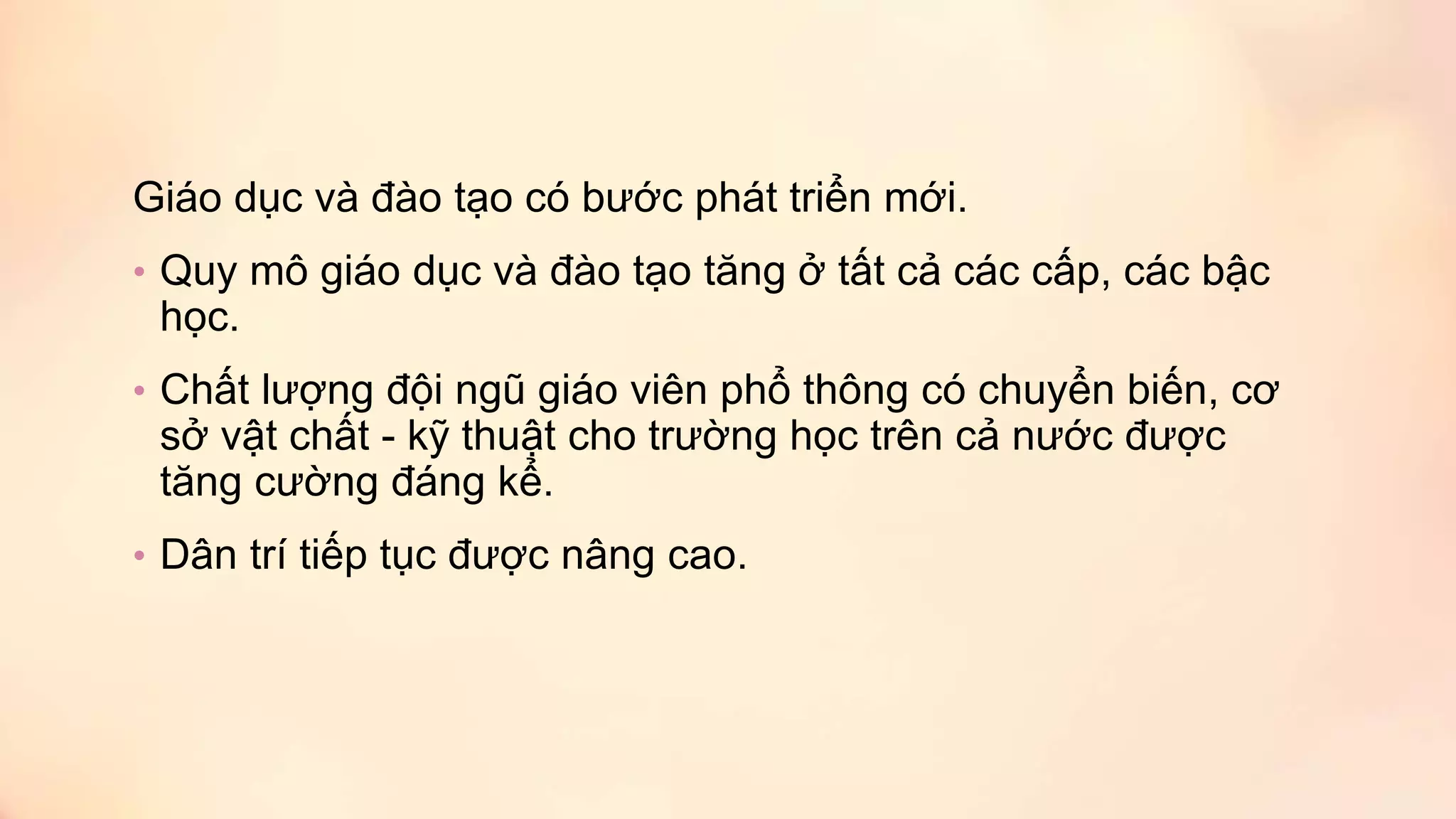 Giáo dục và đào tạo có bước phát triển mới.
• Quy mô giáo dục và đào tạo tăng ở tất cả các cấp, các bậc
học.
• Chất lượng đội ngũ giáo viên phổ thông có chuyển biến, cơ
sở vật chất - kỹ thuật cho trường học trên cả nước được
tăng cường đáng kể.
• Dân trí tiếp tục được nâng cao.
 