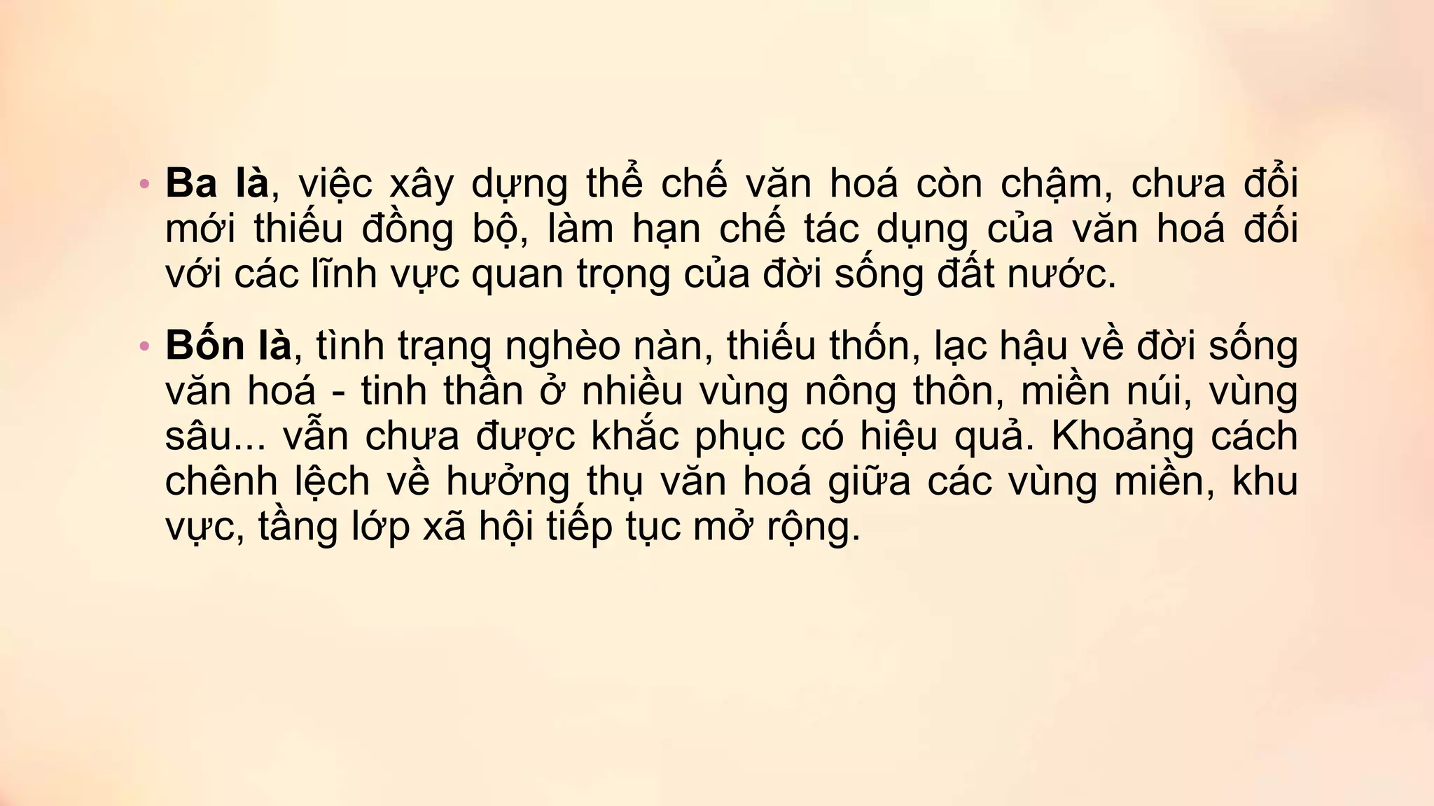• Ba là, việc xây dựng thể chế văn hoá còn chậm, chưa đổi
mới thiếu đồng bộ, làm hạn chế tác dụng của văn hoá đối
với các lĩnh vực quan trọng của đời sống đất nước.
• Bốn là, tình trạng nghèo nàn, thiếu thốn, lạc hậu về đời sống
văn hoá - tinh thần ở nhiều vùng nông thôn, miền núi, vùng
sâu... vẫn chưa được khắc phục có hiệu quả. Khoảng cách
chênh lệch về hưởng thụ văn hoá giữa các vùng miền, khu
vực, tầng lớp xã hội tiếp tục mở rộng.
 