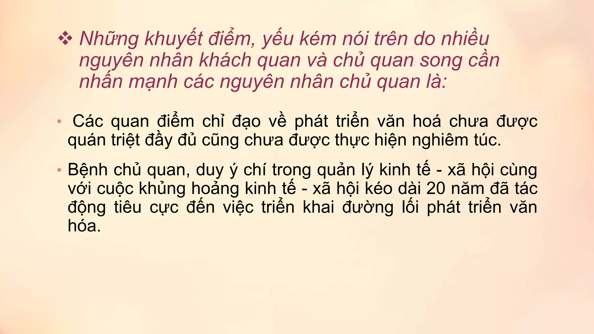  Những khuyết điểm, yếu kém nói trên do nhiều
nguyên nhân khách quan và chủ quan song cần
nhấn mạnh các nguyên nhân chủ quan là:
• Các quan điểm chỉ đạo về phát triển văn hoá chưa được
quán triệt đầy đủ cũng chưa được thực hiện nghiêm túc.
• Bệnh chủ quan, duy ý chí trong quản lý kinh tế - xã hội cùng
với cuộc khủng hoảng kinh tế - xã hội kéo dài 20 năm đã tác
động tiêu cực đến việc triển khai đường lối phát triển văn
hóa.
 