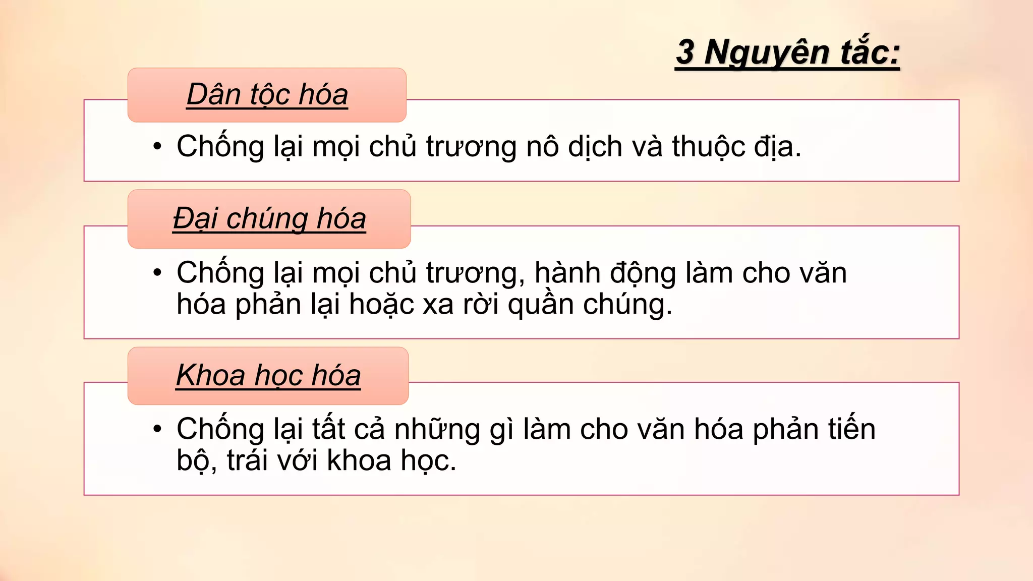 • Chống lại mọi chủ trương nô dịch và thuộc địa.
Dân tộc hóa
• Chống lại mọi chủ trương, hành động làm cho văn
hóa phản lại hoặc xa rời quần chúng.
Đại chúng hóa
• Chống lại tất cả những gì làm cho văn hóa phản tiến
bộ, trái với khoa học.
Khoa học hóa
3 Nguyên tắc:
 