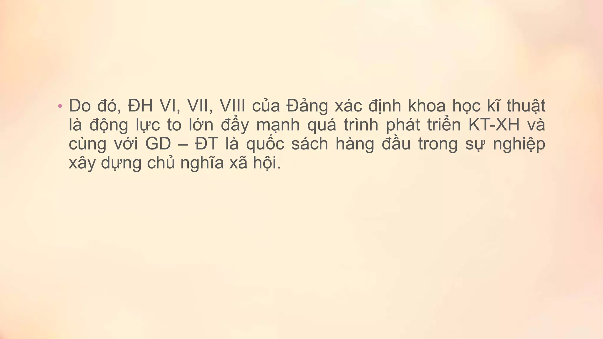 • Do đó, ĐH VI, VII, VIII của Đảng xác định khoa học kĩ thuật
là động lực to lớn đẩy mạnh quá trình phát triển KT-XH và
cùng với GD – ĐT là quốc sách hàng đầu trong sự nghiệp
xây dựng chủ nghĩa xã hội.
 