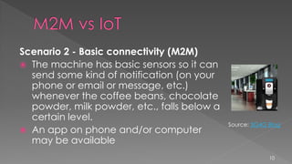 Scenario 2 - Basic connectivity (M2M)
 The machine has basic sensors so it can
send some kind of notification (on your
phone or email or message, etc.)
whenever the coffee beans, chocolate
powder, milk powder, etc., falls below a
certain level.
 An app on phone and/or computer
may be available
10
Source: 3G4G Blog
 