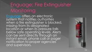 Enguage offers an electronic
system that notifies authorities
when a fire extinguisher is blocked,
missing from its designated
location or when its pressure falls
below safe operating levels. Alerts
can be sent directly through an
instant email, phone call or pager
notification to proper agencies
and supervisors.
109
 