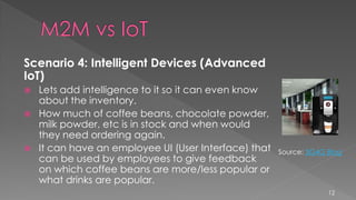 Scenario 4: Intelligent Devices (Advanced
IoT)
 Lets add intelligence to it so it can even know
about the inventory.
 How much of coffee beans, chocolate powder,
milk powder, etc is in stock and when would
they need ordering again.
 It can have an employee UI (User Interface) that
can be used by employees to give feedback
on which coffee beans are more/less popular or
what drinks are popular.
12
Source: 3G4G Blog
 