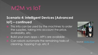 Scenario 4: Intelligent Devices (Advanced
IoT) – continued
 This info can be used by the machines to order
the supplies, taking into account the price,
availability, etc.
 Build your own apps – API’s are available
 Can robots automate the remaining tasks of
cleaning, topping it up, etc.?
13
Source: 3G4G Blog
 