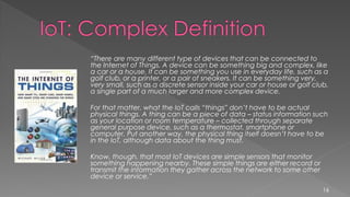 “There are many different type of devices that can be connected to
the Internet of Things. A device can be something big and complex, like
a car or a house. It can be something you use in everyday life, such as a
golf club, or a printer, or a pair of sneakers. It can be something very,
very small, such as a discrete sensor inside your car or house or golf club,
a single part of a much larger and more complex device.
For that matter, what the IoT calls “things” don’t have to be actual
physical things. A thing can be a piece of data – status information such
as your location or room temperature – collected through separate
general purpose device, such as a thermostat, smartphone or
computer. Put another way, the physical thing itself doesn’t have to be
in the IoT, although data about the thing must.
Know, though, that most IoT devices are simple sensors that monitor
something happening nearby. These simple things are either record or
transmit the information they gather across the network to some other
device or service.”
16
 