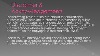 The following presentation is intended for educational
purposes only. There are references to information in public
domain (books, websites, standard documents, etc.) in this
material. Sincere attempt has been made to give credit to all
such references wherever possible. The original copyright
holders retain the copyright to their material. E&OE.
Thanks to Dr. Triantafyllos (Aldo) Kanakis for preparing some
of the slides and Parallel Wireless for giving me time off from
the hectic schedule to complete this presentation.
2
 
