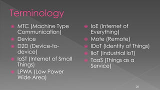  MTC (Machine Type
Communication)
 Device
 D2D (Device-to-
device)
 IoST (Internet of Small
Things)
 LPWA (Low Power
Wide Area)
 IoE (Internet of
Everything)
 Mote (Remote)
 IDoT (Identity of Things)
 IIoT (Industrial IoT)
 TaaS (Things as a
Service)
28
 