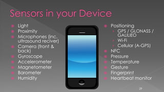 Light
 Proximity
 Microphones (inc.
ultrasound reciver)
 Camera (front &
back)
 Gyroscope
 Accelerometer
 Magnetometer
 Barometer
 Humidity
 Positioning
› GPS / GLONASS /
GALILIEO
› Wi-Fi
› Cellular (A-GPS)
 NFC
 Pressure
 Temperature
 Gesture
 Fingerprint
 Heartbeat monitor
29
 