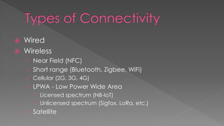  Wired
 Wireless
› Near Field (NFC)
› Short range (Bluetooth, Zigbee, WiFi)
› Cellular (2G, 3G, 4G)
› LPWA - Low Power Wide Area
 Licensed spectrum (NB-IoT)
 Unlicensed spectrum (Sigfox, LoRa, etc.)
› Satellite
 