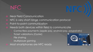  Near Field Communication
 NFC is very short range communication protocol
 Point-to-point communication
 Needs both devices within field to communicate
› Contactless payments (apple pay, android pay, paypal etc)
› Ticket validations (Oyster)
› File sharing
› Multiplayer gaming
 Most smartphones are NFC ready
 