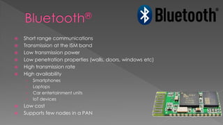 Short range communications
 Transmission at the ISM band
 Low transmission power
 Low penetration properties (walls, doors, windows etc)
 High transmission rate
 High availability
› Smartphones
› Laptops
› Car entertainment units
› IoT devices
 Low cost
 Supports few nodes in a PAN
 