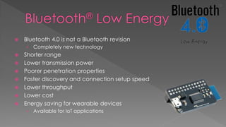  Bluetooth 4.0 is not a Bluetooth revision
› Completely new technology
 Shorter range
 Lower transmission power
 Poorer penetration properties
 Faster discovery and connection setup speed
 Lower throughput
 Lower cost
 Energy saving for wearable devices
› Available for IoT applications
 
