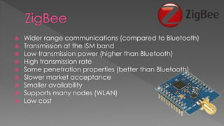  Wider range communications (compared to Bluetooth)
 Transmission at the ISM band
 Low transmission power (higher than Bluetooth)
 High transmission rate
 Some penetration properties (better than Bluetooth)
 Slower market acceptance
 Smaller availability
 Supports many nodes (WLAN)
 Low cost
 