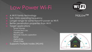  A Wi-Fi family technology
 Sub 1GHz operating frequency
 Longer range for same transmit power as Wi-Fi
 Better penetration properties than Wi-Fi
 Target applications
› Smart Homes
› Connected cars
› Healthcare
› Remote industry operation
› Retail
› Agriculture
› Smart Cities
 Supports multiple nodes (WLAN)
HaLow™
 