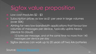  Low cost modules $2 - $3
 Subscription prices as low as £1 per year in large volumes
(over 50K)
 Aiming for very low-bandwidth applications that favour low
volumes of messages per device, typically uplink-heavy
(device to cloud)
› 12 bytes per message, and at the same time no more than 140
messages per device per day
 Sigfox devices can work up to 20 years off two AA batteries
Source: Rethink Research
54
 
