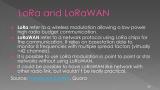  LoRa refer to a wireless modulation allowing a low power
high radio budget communication.
 LoRaWAN refer to a network protocol using LoRa chips for
the communication. It relies on basestation able to
monitor 8 frequencies with multiple spread factors (virtually
~42 channels).
 It is possible to use LoRa modulation in point to point or star
networks without using LoRaWAN.
 It could be possible to have LoRaWAN like network with
other radio link, but wouldn’t be really practical.
Source: Alexandre Bouillot, Quora
59
 