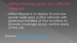  Milton Keynes is to deploy its own low
power wide area (LoRa) network with
gateways installed at four locations to
provide coverage across central areas
of the city.
Source: Smart Cities World
61
 