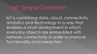 IoT is combining data, cloud, connectivity
analytics and technology in a way that
enables a smart environment in which
everyday objects are embedded with
network connectivity in order to improve
functionality and interaction
7
 