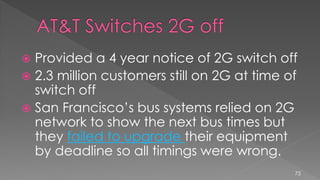  Provided a 4 year notice of 2G switch off
 2.3 million customers still on 2G at time of
switch off
 San Francisco’s bus systems relied on 2G
network to show the next bus times but
they failed to upgrade their equipment
by deadline so all timings were wrong.
75
 
