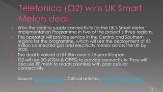  Won the deal to supply connectivity for the UK’s Smart Meter
Implementation Programme in two of the project’s three regions.
 The operator will provide service in the Central and Southern
regions for the programme, which will see the deployment of 53
million connected gas and electricity meters across the UK by
2020.
 The deal is valued at £1.5bn over a 15-year lifespan
 O2 will use 2G (GSM & GPRS) to provide connectivity. They will
also use RF mesh to reach premises with poor cellular
connectivity
 Source: Telecoms.com, Critical articles: Guardian, Nick Hunn
76
 