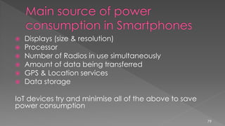  Displays (size & resolution)
 Processor
 Number of Radios in use simultaneously
 Amount of data being transferred
 GPS & Location services
 Data storage
IoT devices try and minimise all of the above to save
power consumption
79
 