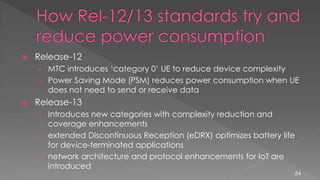  Release-12
› MTC introduces ‘category 0’ UE to reduce device complexity
› Power Saving Mode (PSM) reduces power consumption when UE
does not need to send or receive data
 Release-13
› Introduces new categories with complexity reduction and
coverage enhancements
› extended Discontinuous Reception (eDRX) optimizes battery life
for device-terminated applications
› network architecture and protocol enhancements for IoT are
introduced
84
 