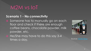Scenario 1 - No connectivity
 Someone has to manually go on each
floor and check if there are enough
coffee beans, chocolate powder, milk
powder, etc.
 He/She may have to do this say 3-4
times a day.
9
Source: 3G4G Blog
 