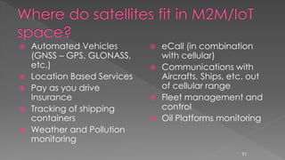  Automated Vehicles
(GNSS – GPS, GLONASS,
etc.)
 Location Based Services
 Pay as you drive
Insurance
 Tracking of shipping
containers
 Weather and Pollution
monitoring
 eCall (in combination
with cellular)
 Communications with
Aircrafts, Ships, etc. out
of cellular range
 Fleet management and
control
 Oil Platforms monitoring
91
 