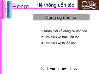 Perm   Hệ thống uốn tóc

            Dụng cụ uốn tóc

        1.Nhận biết về dụng cụ uốn tóc
        2.Tìm hiểu về trục uốn tóc
        3.Tìm hiểu về thuốc uốn




           |
                 |       | 
 