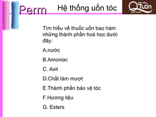 Perm     Hệ thống uốn tóc

   Tìm hiểu về thuốc uốn bao hàm
   những thành phần hoá học dưới
   đây:
   A.nước
   B.Amoniac
   C. Axit
   D.Chất làm mượt
   E.Thành phần bảo vệ tóc
   F.Hương liệu
   G. Esters
 