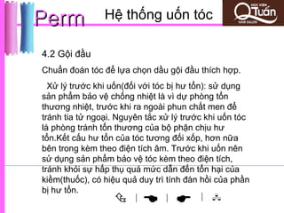 Perm            Hệ thống uốn tóc

4.2 Gội đầu
Chuẩn đoán tóc để lựa chọn dầu gội đầu thích hợp.
  Xử lý trước khi uốn(đối với tóc bị hư tổn): sử dụng
sản phẩm bảo vệ chống nhiệt là vì dự phòng tổn
thương nhiệt, trước khi ra ngoài phun chất men để
tránh tia tử ngoại. Nguyên tắc xử lý trước khi uốn tóc
là phòng tránh tổn thương của bộ phận chịu hư
tổn.Kết cấu hư tổn của tóc tương đối xốp, hơn nữa
bên trong kèm theo điện tích âm. Trước khi uốn nên
sử dụng sản phẩm bảo vệ tóc kèm theo điện tích,
tránh khỏi sự hấp thụ quá mức dẫn đến tổn hại của
kiềm(thuốc), có hiệu quả duy trì tính đàn hồi của phần
bị hư tổn.
                       |
                              |        | 
 