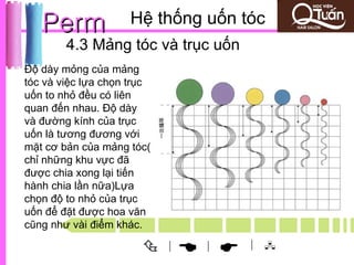 Perm             Hệ thống uốn tóc
        4.3 Mảng tóc và trục uốn
Độ dày mỏng của mảng
tóc và việc lựa chọn trục
uốn to nhỏ đều có liên
quan đến nhau. Độ dày
và đường kính của trục
uốn là tương đương với
mặt cơ bản của mảng tóc(
chỉ những khu vực đã
được chia xong lại tiến
hành chia lần nữa)Lựa
chọn độ to nhỏ của trục
uốn để đặt được hoa văn
cũng như vài điểm khác.

                           |
                                 
                                 |    | 
 
