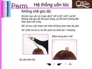 Perm            Hệ thống uốn tóc
    Khống chế góc độ:
    Khi lên trục uốn có 3 góc độ:0°,45°(>45°,<45°) và 90°.
    Khống chế góc độ rất quan trọng, có thể ảnh hưởng đến
    hiệu quả cuối cùng.
    90°:cả trục uốn chạm sát chân (không hoàn toàn áp sát)
    45°:chân tóc lộ ra, lô uốn cách xa chân tóc 1 khoảng.

                                 Điểm trung tâm >45°




  Áp sát chân tóc
                                              | 
                                 |
 