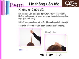 Perm            Hệ thống uốn tóc
  Khống chế góc độ:
  Khi lên trục uốn có 3 góc độ:0°,45°(>45°,<45°) và 90°.
  Khống chế góc độ rất quan trọng, có thể ảnh hưởng đến
  hiệu quả cuối cùng.
  90°:cả trục uốn chạm sát chân (không hoàn toàn áp sát)
  45°:chân tóc lộ ra, lô uốn cách xa chân tóc 1 khoảng.


                               Sát một nửa




        。
  (90       )

                                             | 
                               |
 