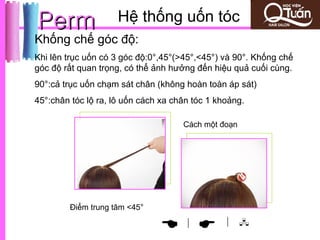 Perm                 Hệ thống uốn tóc
Khống chế góc độ:
Khi lên trục uốn có 3 góc độ:0°,45°(>45°,<45°) và 90°. Khống chế
góc độ rất quan trọng, có thể ảnh hưởng đến hiệu quả cuối cùng.
90°:cả trục uốn chạm sát chân (không hoàn toàn áp sát)
45°:chân tóc lộ ra, lô uốn cách xa chân tóc 1 khoảng.

                                     Cách một đoạn




        Điểm trung tâm <45°
                                                | 
                                    |
 