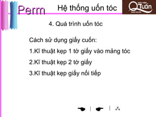 Perm        Hệ thống uốn tóc
        4. Quá trình uốn tóc

 Cách sử dụng giấy cuốn:
 1.Kĩ thuật kẹp 1 tờ giấy vào mảng tóc
 2.Kĩ thuật kẹp 2 tờ giấy
 3.Kĩ thuật kẹp giấy nối tiếp




                                | 
                      |
 