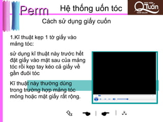 Perm              Hệ thống uốn tóc
             Cách sử dụng giấy cuốn

1.Kĩ thuật kẹp 1 tờ giấy vào
mảng tóc:
sử dụng kĩ thuật này trước hết
đặt giấy vào mặt sau của mảng
tóc rồi kẹp tay kéo cả giấy về
gần đuôi tóc
Kĩ thuật này thường dùng
trong trường hợp mảng tóc
mỏng hoặc mặt giấy rất rộng.


                               
                                 |    | 
 